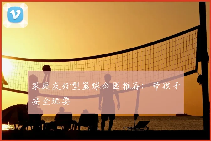 家庭友好型篮球公园推荐：带孩子安全玩耍