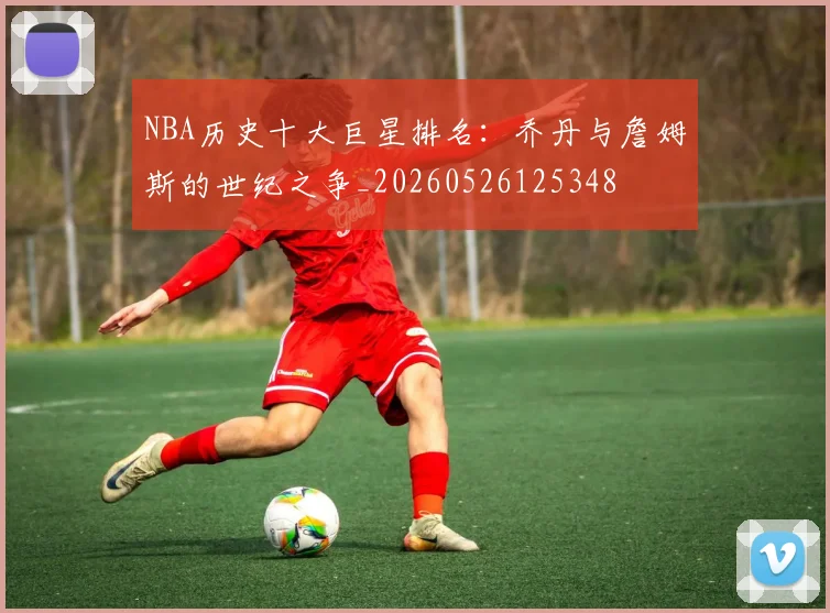 NBA历史十大巨星排名：乔丹与詹姆斯的世纪之争_20260526125348