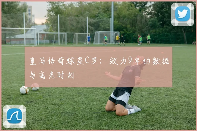 皇马传奇球星C罗：效力9年的数据与高光时刻