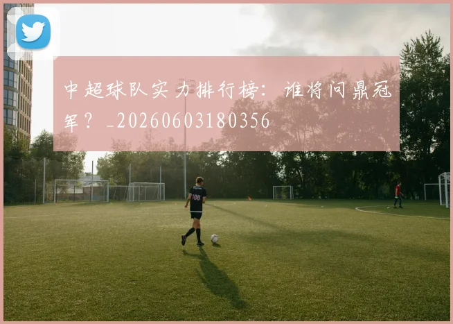 中超球队实力排行榜:谁将问鼎冠军?_20260603180356