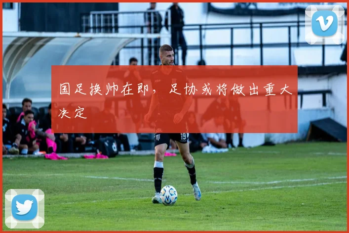 国足换帅在即,足协或将做出重大决定