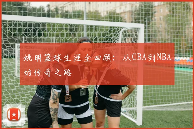 姚明篮球生涯全回顾：从CBA到NBA的传奇之路
