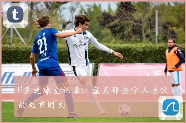 C罗进球全记录：盘点那些令人惊叹的经典时刻
