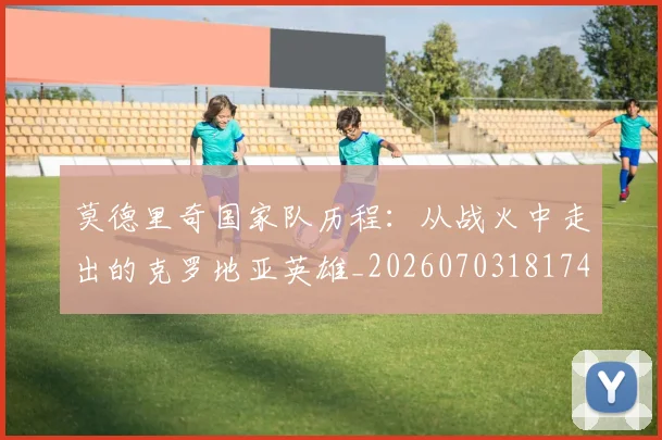 莫德里奇国家队历程：从战火中走出的克罗地亚英雄_20260703181745