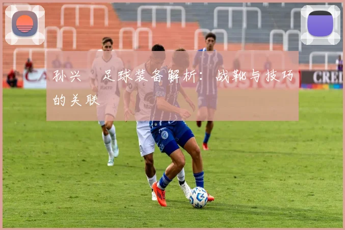 孙兴慜足球装备解析:战靴与技巧的关联