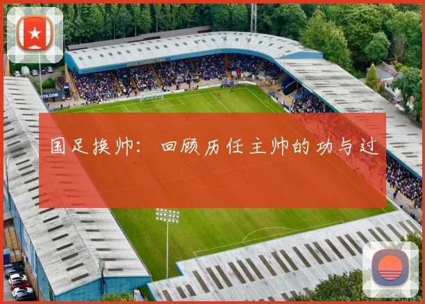 国足换帅：回顾历任主帅的功与过