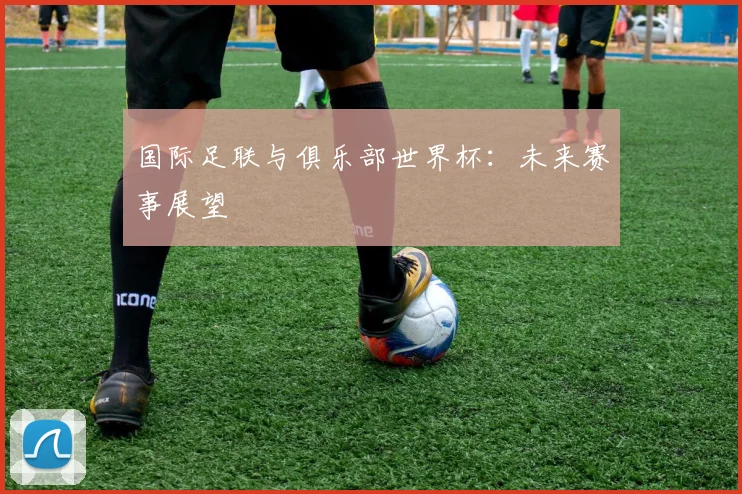 国际足联与俱乐部世界杯：未来赛事展望