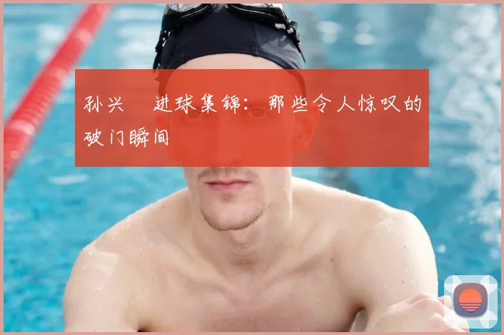 孙兴慜进球集锦:那些令人惊叹的破门瞬间