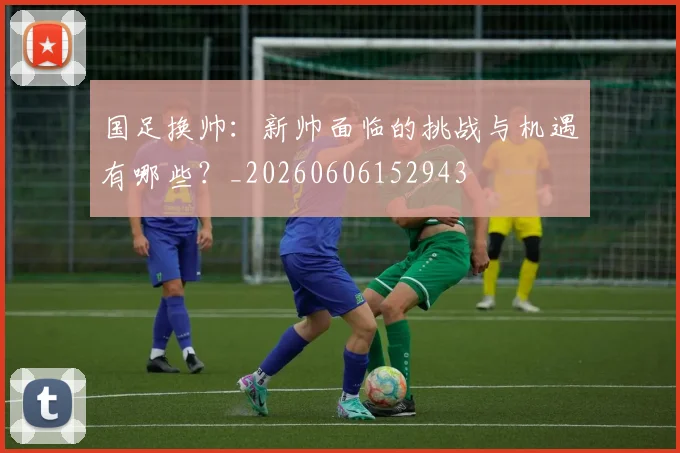 国足换帅：新帅面临的挑战与机遇有哪些？_20260606152943