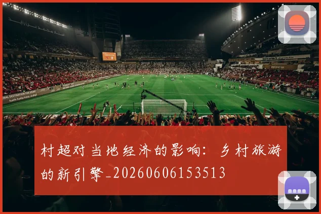 村超对当地经济的影响：乡村旅游的新引擎_20260606153513