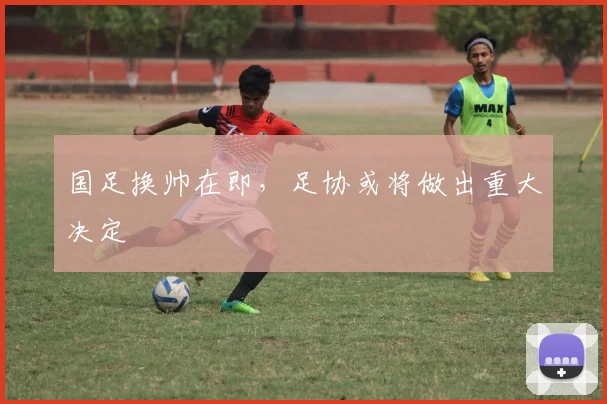 国足换帅在即,足协或将做出重大决定
