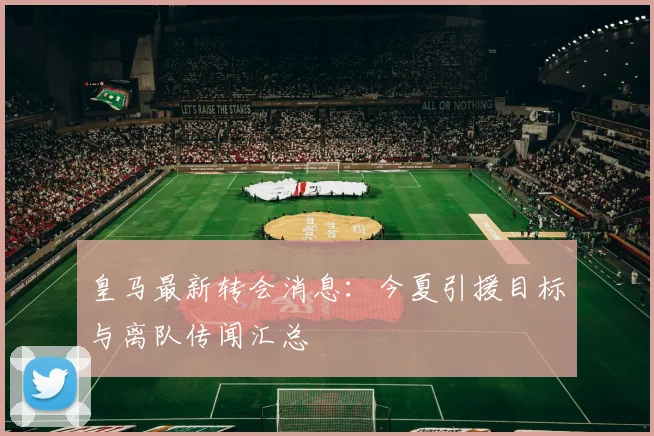 皇马最新转会消息：今夏引援目标与离队传闻汇总