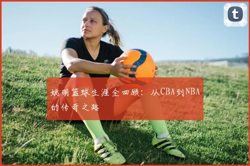 姚明篮球生涯全回顾:从CBA到NBA的传奇之路