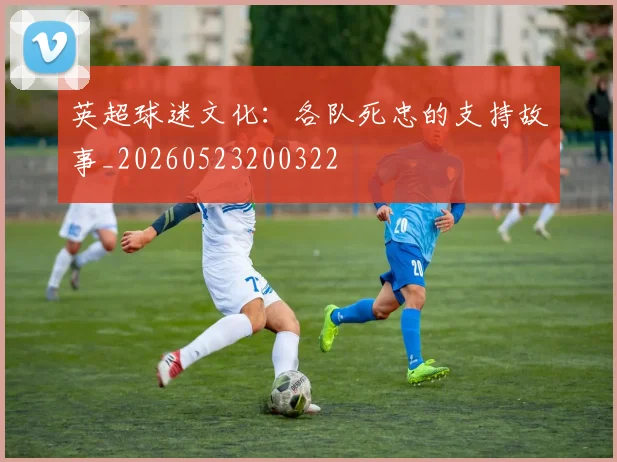 英超球迷文化:各队死忠的支持故事_20260523200322