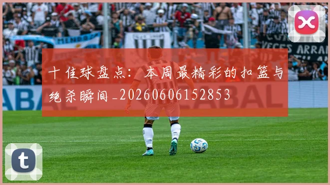 十佳球盘点:本周最精彩的扣篮与绝杀瞬间_20260606152853