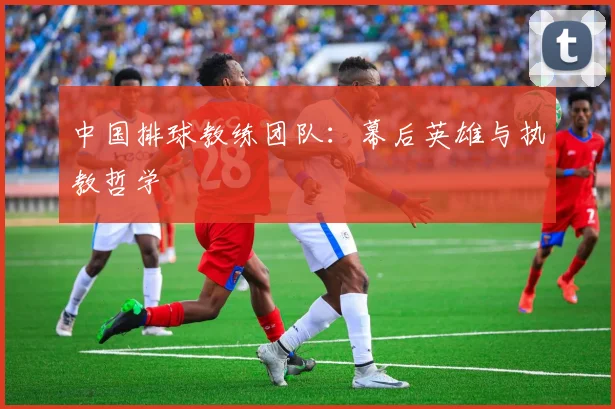 中国排球教练团队:幕后英雄与执教哲学