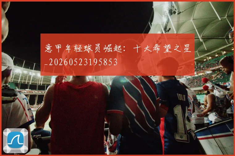 意甲年轻球员崛起：十大希望之星_20260523195853
